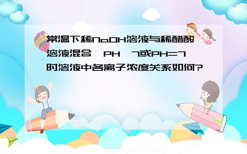 常温下稀NaOH溶液与稀醋酸溶液混合,PH>7或PH=7时溶液中各离子浓度关系如何?