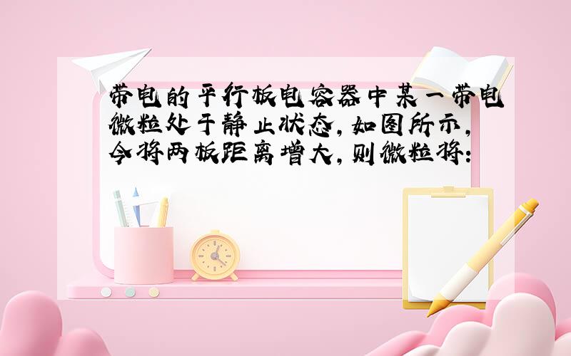 带电的平行板电容器中某一带电微粒处于静止状态,如图所示,今将两板距离增大,则微粒将：