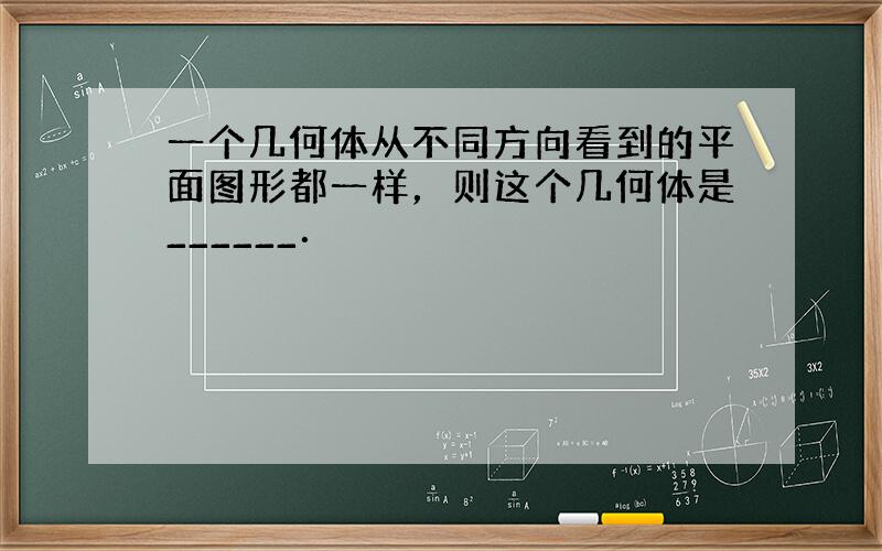 一个几何体从不同方向看到的平面图形都一样，则这个几何体是______．