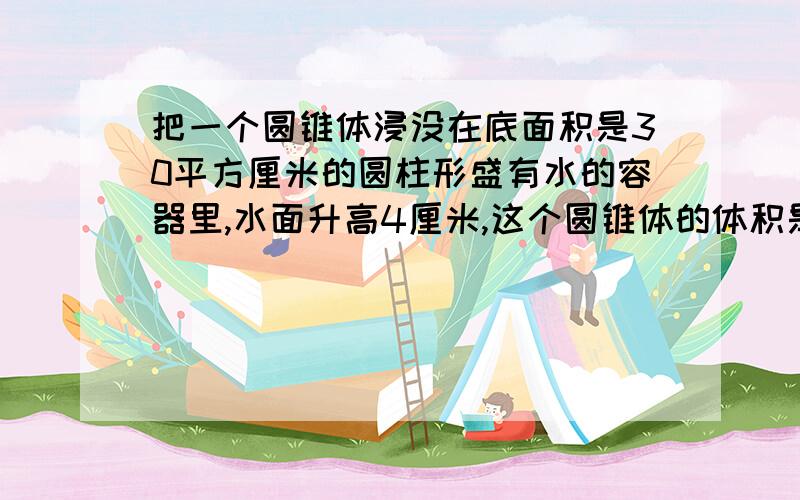 把一个圆锥体浸没在底面积是30平方厘米的圆柱形盛有水的容器里,水面升高4厘米,这个圆锥体的体积是多少立方厘米?