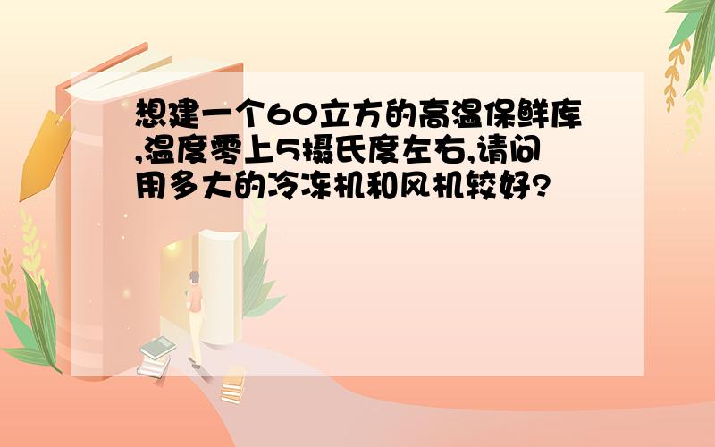 想建一个60立方的高温保鲜库,温度零上5摄氏度左右,请问用多大的冷冻机和风机较好?