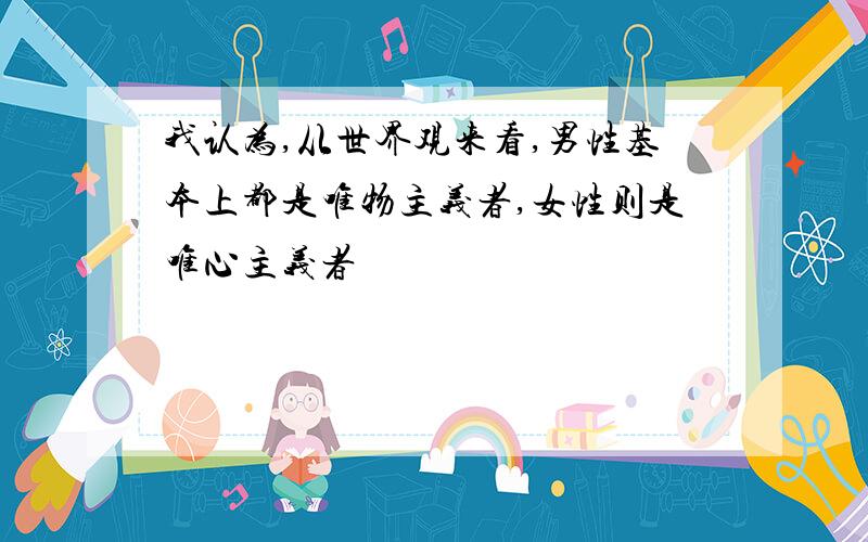 我认为,从世界观来看,男性基本上都是唯物主义者,女性则是唯心主义者