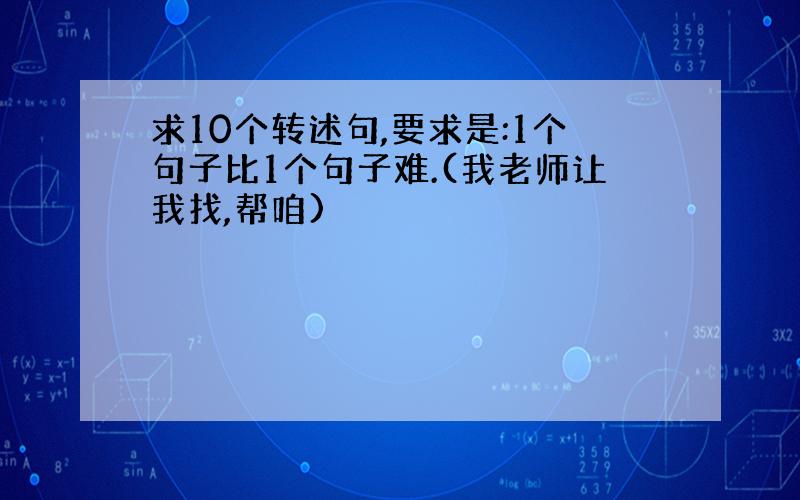 求10个转述句,要求是:1个句子比1个句子难.(我老师让我找,帮咱)