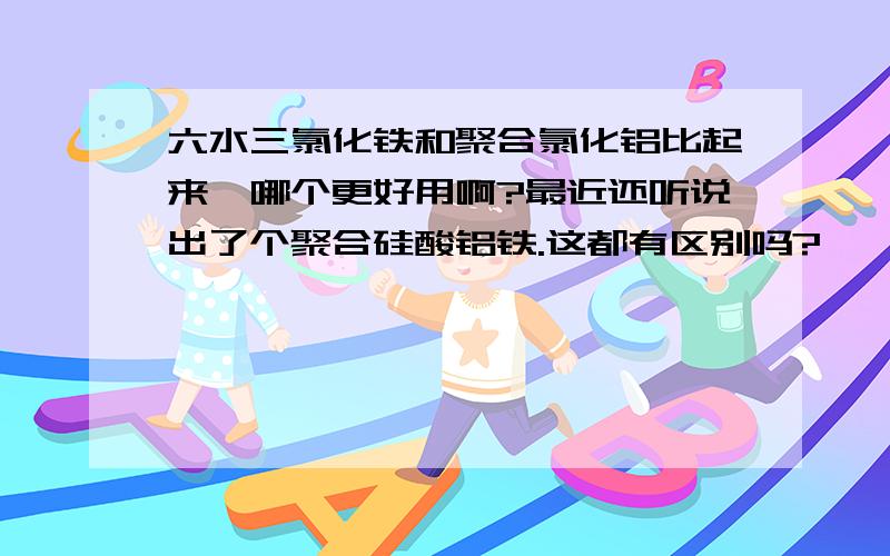 六水三氯化铁和聚合氯化铝比起来,哪个更好用啊?最近还听说出了个聚合硅酸铝铁.这都有区别吗?