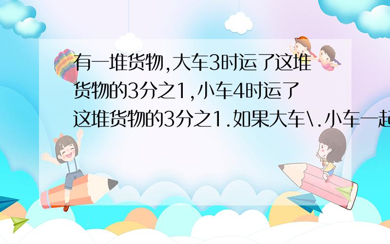 有一堆货物,大车3时运了这堆货物的3分之1,小车4时运了这堆货物的3分之1.如果大车\.小车一起运,运完这堆货物要多少时