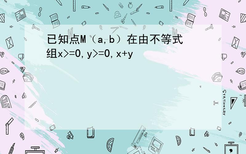 已知点M（a,b）在由不等式组x>=0,y>=0,x+y