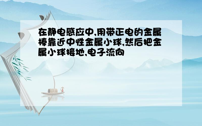 在静电感应中,用带正电的金属棒靠近中性金属小球,然后把金属小球接地,电子流向