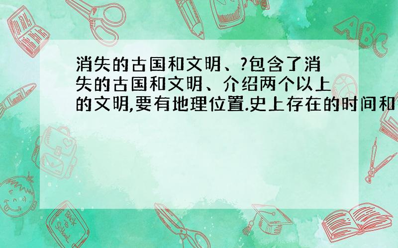 消失的古国和文明、?包含了消失的古国和文明、介绍两个以上的文明,要有地理位置.史上存在的时间和各自的特色内容等.需要大量