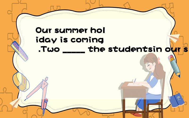 Our summer holiday is coming .Two _____ the studentsin our s