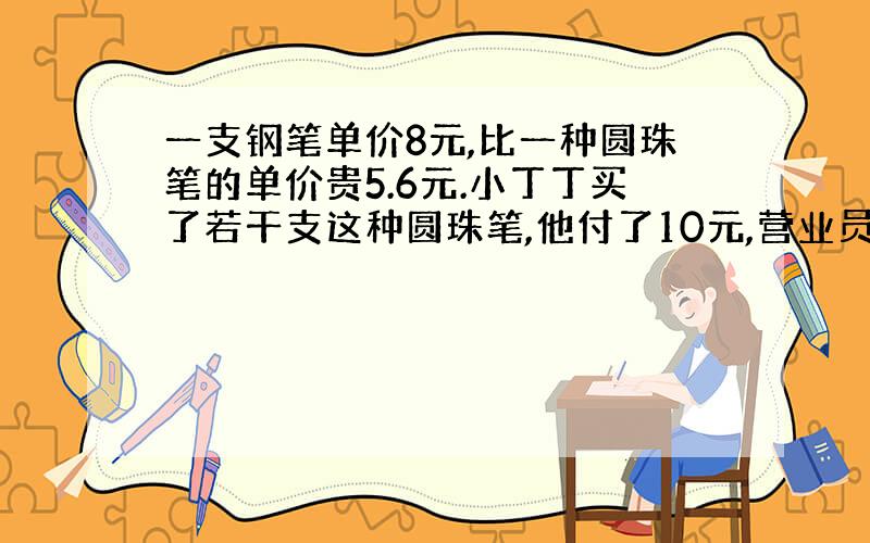 一支钢笔单价8元,比一种圆珠笔的单价贵5.6元.小丁丁买了若干支这种圆珠笔,他付了10元,营业员找回了2.8元