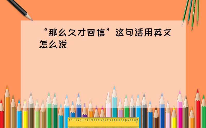 “那么久才回信”这句话用英文怎么说