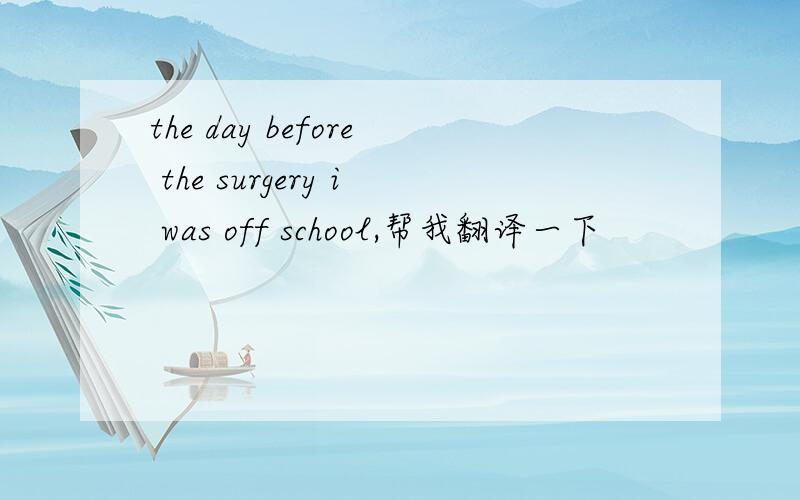 the day before the surgery i was off school,帮我翻译一下