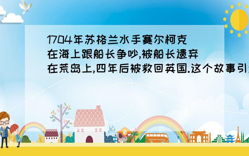 1704年苏格兰水手赛尔柯克在海上跟船长争吵,被船长遗弃在荒岛上,四年后被救回英国.这个故事引起轰动,也倍受作家关注,其