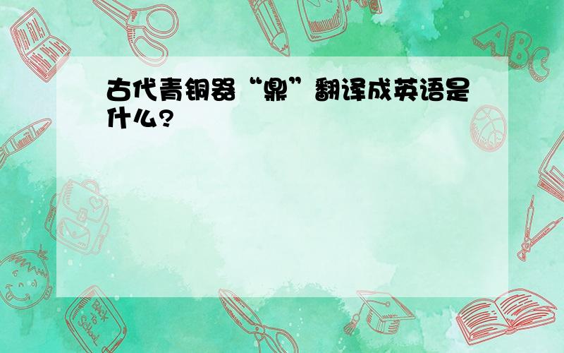 古代青铜器“鼎”翻译成英语是什么?