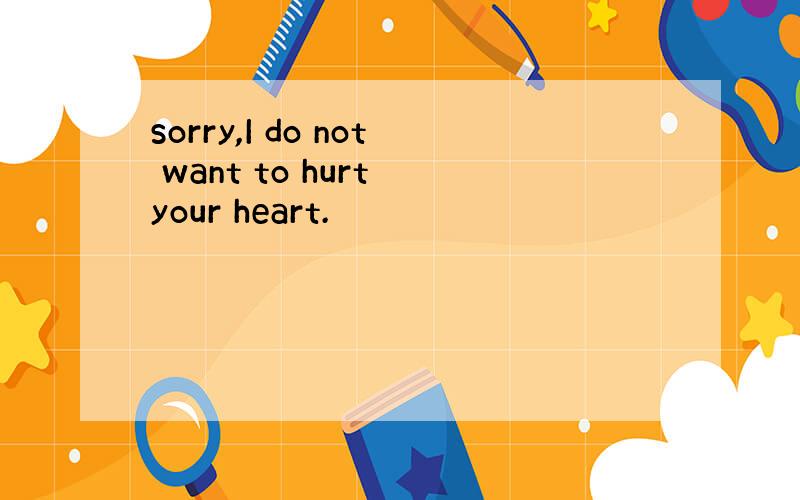 sorry,I do not want to hurt your heart.