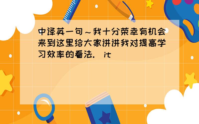 中译英一句～我十分荣幸有机会来到这里给大家讲讲我对提高学习效率的看法.（it）