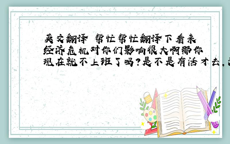 英文翻译 帮忙帮忙翻译下看来经济危机对你们影响很大啊那你现在就不上班了吗?是不是有活才去,没活就不去了你准备去哪个国家啊