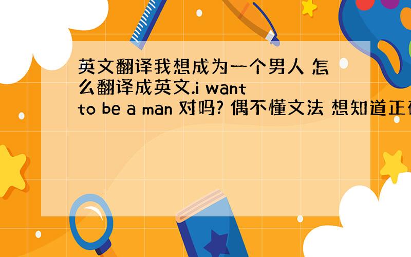 英文翻译我想成为一个男人 怎么翻译成英文.i want to be a man 对吗? 偶不懂文法 想知道正确的..谢~