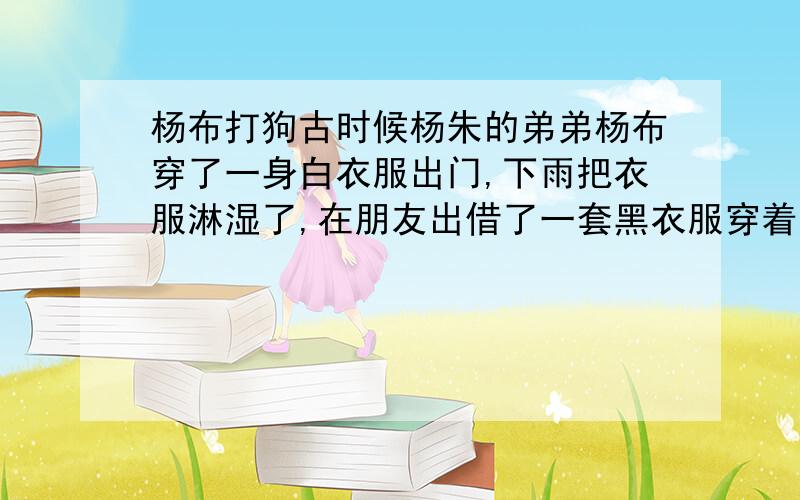 杨布打狗古时候杨朱的弟弟杨布穿了一身白衣服出门,下雨把衣服淋湿了,在朋友出借了一套黑衣服穿着回家.一进门,他家的狗就“汪