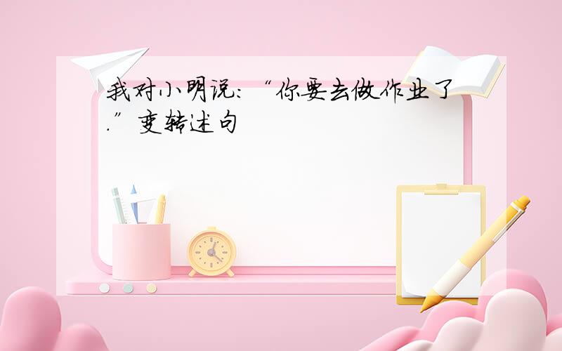 我对小明说：“你要去做作业了.”变转述句