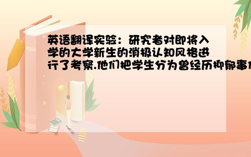 英语翻译实验：研究者对即将入学的大学新生的消极认知风格进行了考察.他们把学生分为曾经历抑郁事件和未经历抑郁事件两类.在之