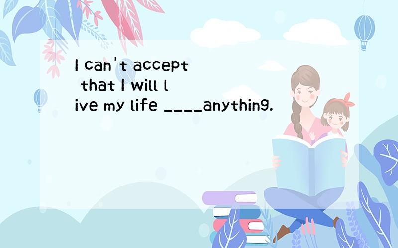 I can't accept that I will live my life ____anything.