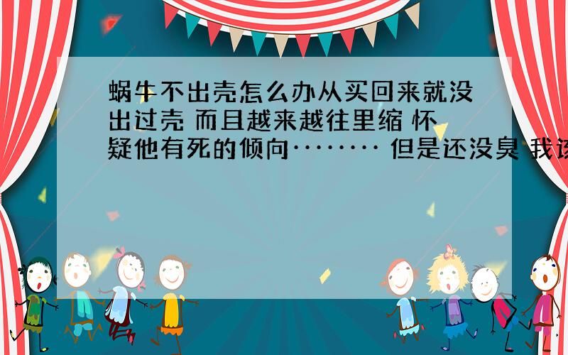 蜗牛不出壳怎么办从买回来就没出过壳 而且越来越往里缩 怀疑他有死的倾向········ 但是还没臭 我该怎么办·····