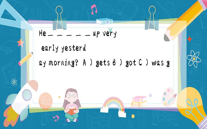 He_____up very early yesterday morning? A)gets B)got C)was g