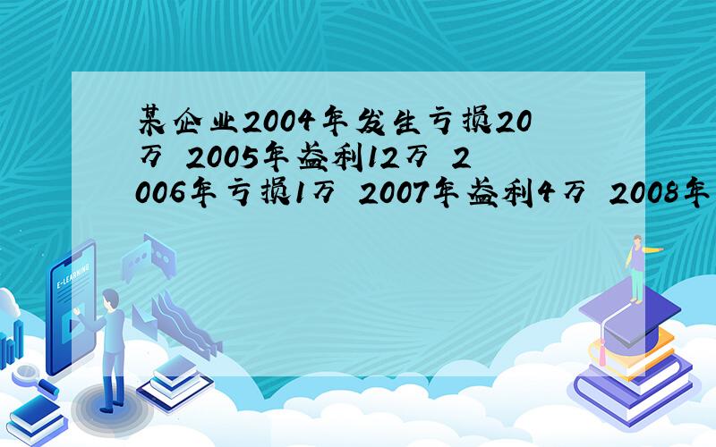 某企业2004年发生亏损20万 2005年盈利12万 2006年亏损1万 2007年盈利4万 2008年亏损5万 200