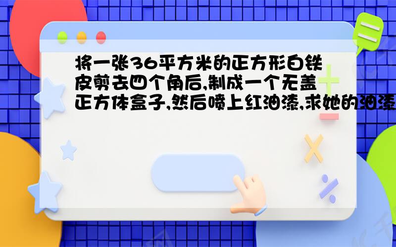 将一张36平方米的正方形白铁皮剪去四个角后,制成一个无盖正方体盒子,然后喷上红油漆,求她的油漆面积和容积