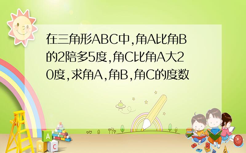 在三角形ABC中,角A比角B的2陪多5度,角C比角A大20度,求角A,角B,角C的度数