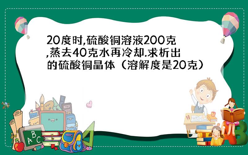 20度时,硫酸铜溶液200克,蒸去40克水再冷却.求析出的硫酸铜晶体（溶解度是20克）