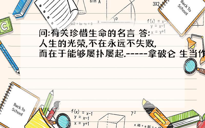 问:有关珍惜生命的名言 答:人生的光荣,不在永远不失败,而在于能够屡扑屡起.-----拿破仑 生当作人杰,死