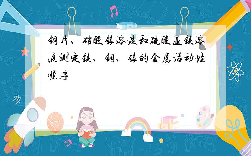 铜片、硝酸银溶液和硫酸亚铁溶液测定铁、铜、银的金属活动性顺序