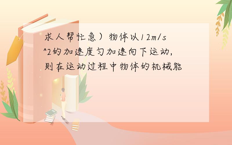 求人帮忙急）物体以12m/s^2的加速度匀加速向下运动,则在运动过程中物体的机械能