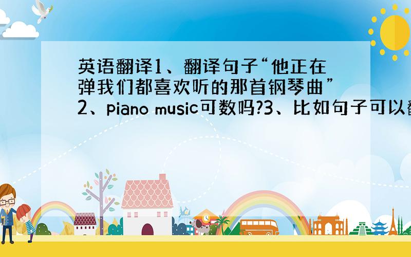 英语翻译1、翻译句子“他正在弹我们都喜欢听的那首钢琴曲”2、piano music可数吗?3、比如句子可以翻译成He i