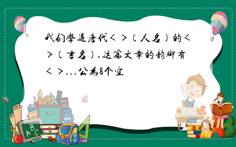 我们学过唐代＜＞（人名）的＜＞（书名）,这篇文章的韵脚有＜＞...公为8个空