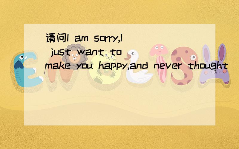 请问I am sorry,I just want to make you happy,and never thought