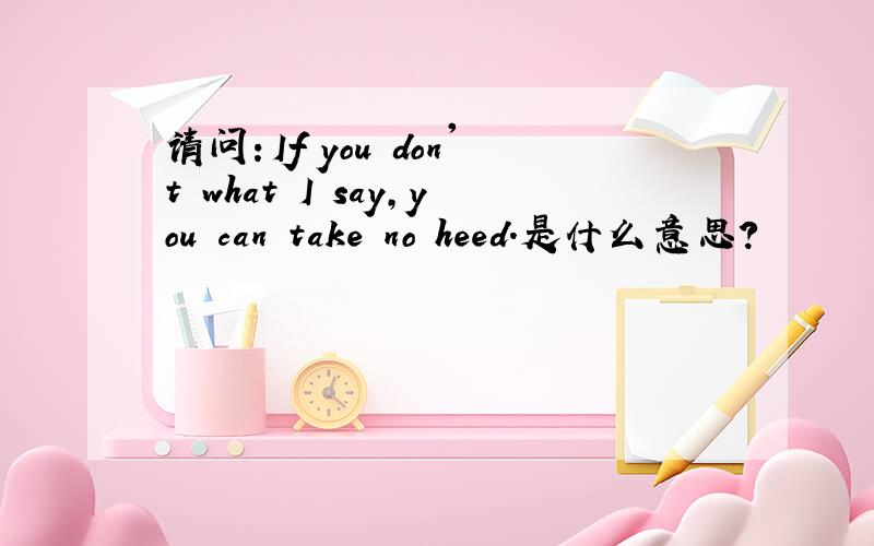 请问：If you don't what I say,you can take no heed.是什么意思?