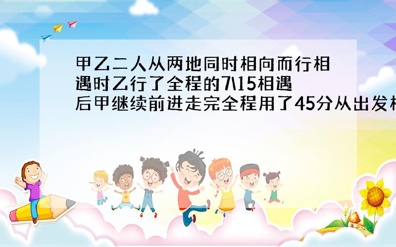 甲乙二人从两地同时相向而行相遇时乙行了全程的7\15相遇后甲继续前进走完全程用了45分从出发相遇乙用?时