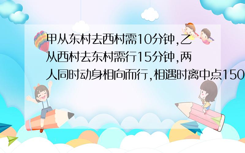 甲从东村去西村需10分钟,乙从西村去东村需行15分钟,两人同时动身相向而行,相遇时离中点150米,求两村间