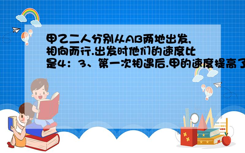 甲乙二人分别从AB两地出发,相向而行.出发时他们的速度比是4：3、第一次相遇后.甲的速度提高了10%.乙的