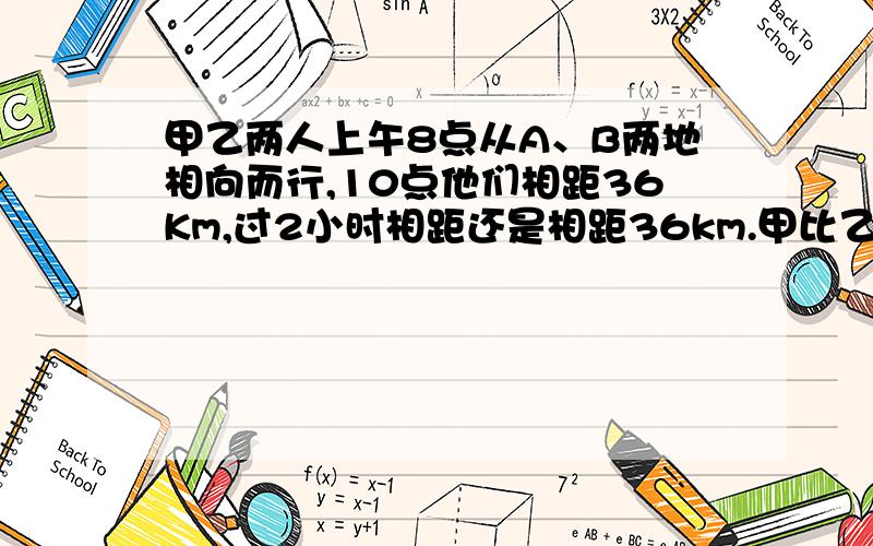 甲乙两人上午8点从A、B两地相向而行,10点他们相距36Km,过2小时相距还是相距36km.甲比乙每小时多走2km.