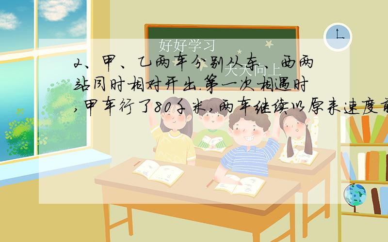 2、甲、乙两车分别从东、西两站同时相对开出.第一次相遇时,甲车行了80千米,两车继续以原来速度前进,各