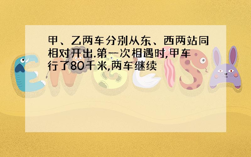 甲、乙两车分别从东、西两站同相对开出.第一次相遇时,甲车行了80千米,两车继续