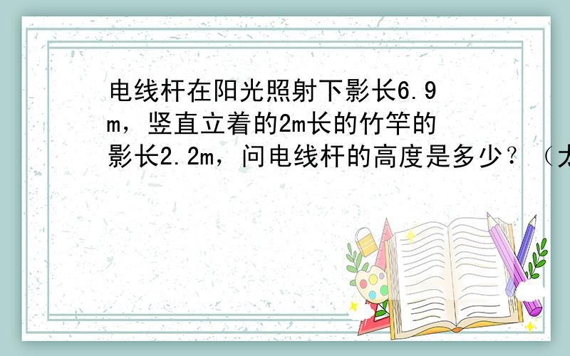 电线杆在阳光照射下影长6.9m，竖直立着的2m长的竹竿的影长2.2m，问电线杆的高度是多少？（太阳光可看作平行光，作出图