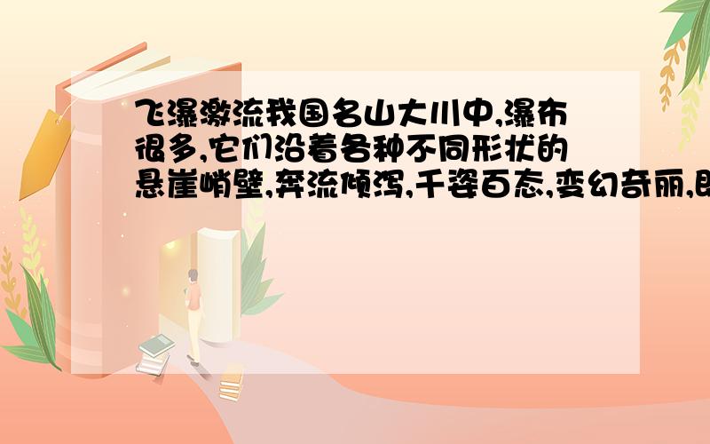 飞瀑激流我国名山大川中,瀑布很多,它们沿着各种不同形状的悬崖峭壁,奔流倾泻,千姿百态,变幻奇丽,即使用“银龙飞舞”“匹练