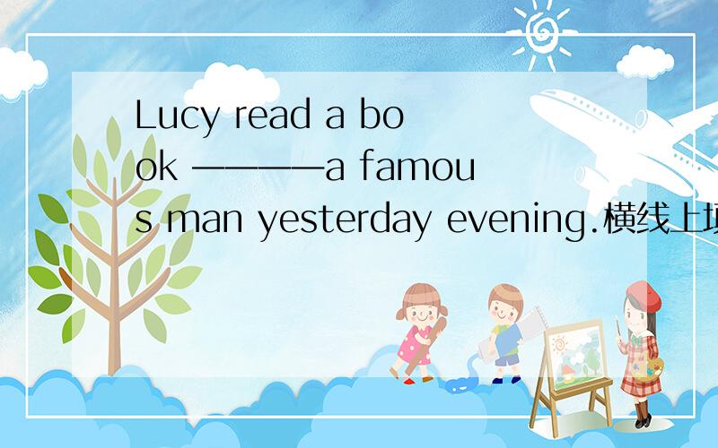 Lucy read a book ————a famous man yesterday evening.横线上填什么?求