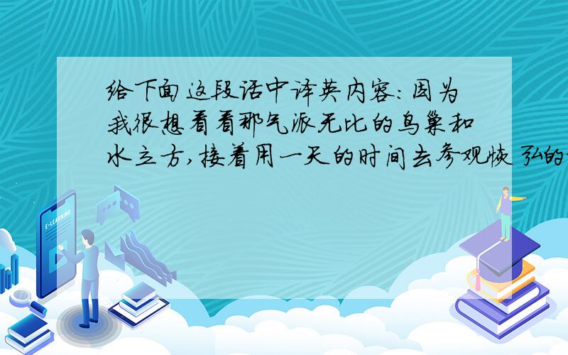 给下面这段话中译英内容：因为我很想看看那气派无比的鸟巢和水立方,接着用一天的时间去参观恢弘的故宫,然后再去北京一些有名的