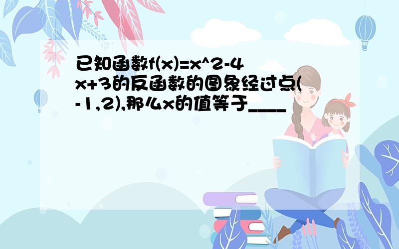 已知函数f(x)=x^2-4x+3的反函数的图象经过点(-1,2),那么x的值等于____